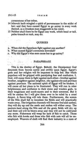 19:l-15 I S A I A H
cornerstone of hek tribes.
14Jehovah hath mingled a spirit of perverseness in the midst of
her; and they have caused Egypt to go astray in every work
thereof, as a drunken man staggereth in his vomit.
15Neither shallthere be for Egypt any work, which head or tail,
palm-branch or rush, may do.
QUERIES
a. When did the Egyptiansfight against one another?
hat caused Egypt’seconomic downfall?
hy did Egypt’swise men cause her to go astray?
i
2 PARAPHRASE
This is the destiny of Egypt. Behold, the Omnipotent God
descends from heaven surely and swiftly upon Egypt. Egypt’s
gods and her religion will be impotent to help her. Her whole
populace will be gripped with paralyzing fear and confusion. I,
God, will cause them to fight againsteachother-brother against
brother, neighbor againstneighbor, city againstcityand province
against province. The national spirit of Egypt will be broken. I
will cause all her plans to be frustrated. They will run in utter
helplessness and confusion to their stone and wooden gods, to
their magicians and sooth-sayers and to their sorcerers. But it
will be useless for I will give them over to be ruled by a cruel
despot. A fierce king will rule them. Furthermore, the waters
of the Nile shall fail to inundate the fields and will practically
waste away. The irrigation channelswill becomefouland useless;
they will dry up and the reeds and rushes will wither away. The
pasture-land along the Nile and all the grain fields will dry up
and their soil will be blown away and they will not be cultivated
any more. Fishermen will weep for lack of fish to catch. Those
who fish with hooks and those who fish with nets will all be un-
employed. Weavers of cloth will find their industry in a state of
266
 