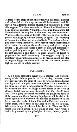 E G Y P T 19:l-15
collapse for the crops of flax and cotton will disappear. The rich
and influential and the wage earners will be frustrated and dis-
mayed. What fools the princes of Zoan will be shown to be when
this happens. The wisest counselorsof Pharaoh will be shown to
be as dumb as animals. Will all those wise men then dare to tell
Pharaoh about the long line of wise men they have come from?
Where are the wise men of Egypt? If they are so wise, let them
predict what is going to be the destiny of Egypt. The leadership
of the country in Zoan are acting foolishly. The leaders in Mem-
phisaredeceivingthemselves. Those menwhoarethecornerstones
of the nation have duped the whole country and given it stupid
counsel. The Lord has caused a spirit of arrogant perverseness
and warped judgment to pervade the land of Egypt. This has
brought confusion and failure in every attempt of Egypt to
perpetuate her world supremacy. She staggers stupidly and
mindlessly as a drunken man staggers in his own vomit. No plan
or program Egypt can devise will save her. No person, neither
high nor low will be ableto saveher.
COMMENTS
v. 1-4 CIVIL DISORDER: Egypt was a constant and powerful
,enemy of the Hebrew people. In Isaiah’s day, however, there
were Jews advising the kings of Israel to form political alliances
with Egypt and thus gain protection against Israel’s enemies on
the other side of her in Mesapotamia (Assyria, Babylon, etc.).
So, whether the threat of Egypt toward Israel be invasion or
alliance, Isaiah was warning his people that they should trust
God. God is going to execute His justice and judgment upon an
idolatrous nation. God’s first step in judgment will be civil strife
within Egypt herself. Governments founded on falsehood in any
form, have the seeds of instability and self-destruction sown
within them. Where there is falsehood there will be injustice.
Where there is injusticethere will be civil strife. These are divine
moral laws which govern in the affairs of men. Only when a
nation is governed by the principles of truth, honesty, justice
267
 