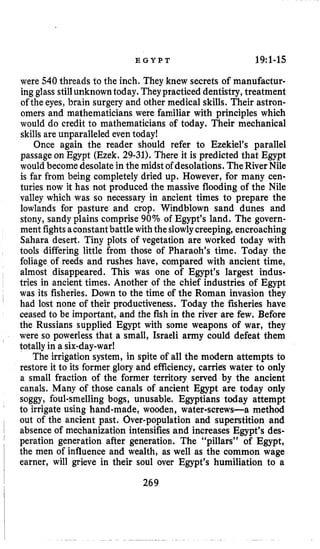 E G Y P T 19:l-15
were 540 threads to the inch. They knew secrets of manufactw
ing glass stillunknowntoday. Theypracticed dentistry,treatment
of the eyes, brain surgery and other medical skills. Their astron-
omers and mathematicians were familiar with principles which
would do credit to mathematicians of today. Their mechanical
skills are unparalleled even today!
Once again the reader should refer to Ezekiel’s parallel
passageon Egypt (Ezek. 29-31). There it is predicted that Egypt
would become desolate in the midstof desolations. TheRiverNile
is far from being completelydried up. However, for many cen-
turies now it has not produced the massive flooding of the Nile
valley which was so necessary in ancient times to prepare the
lowlands for pasture and crop. Windblown sand dunes and
stony, sandy plains comprise 90% of Egypt’s land. The govern-
ment fightsaconstantbattle withtheslowlycreeping, encroaching
Sahara desert, Tiny plots of vegetation are worked today with
tools differing little from those of Pharaoh’s time. Today the
foliage of reeds and rushes have, compared with ancient time,
almost disappeared. This was one of Egypt’s largest indus-
tries in ancient times. Another of the chief industries of Egypt
was its fisheries. Down to the time of the Roman invasion they
had lost none of their productiveness. Today the fisheries have
ceased to be important, and the fish in the river are few. Before
the Russians supplied Egypt with some weapons of war, they
were so powerless that a small, Israeli army could defeat them
totallyin a six-day-war!
The irrigation system, in spite of all the modern attempts to
restore it to its former glory and efficiency, carries water to only
a small fraction of the former territory served by the ancient
canals. Many of those canals of ancient Egypt are today only
soggy, foul-smelling bogs, unusable. Egyptians today attempt
to irrigate using hand-made, wooden, water-screws-a method
out of the ancient past. Over-population and superstition and
absenceof mechanization intensifiesand increases Egypt’s des-
peration generation after generation. The “pillars” of Egypt,
the men of influence and wealth, as well as the common wage
earner, will grieve in their soul over Egypt’s humiliation to a
269
 