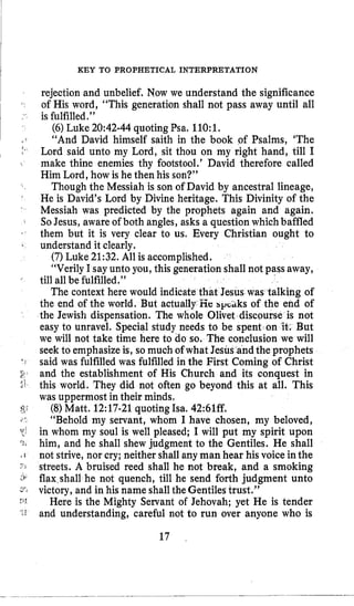 I KEY TO PROPHETICAL INTERPRETATION
rejection and unbelief. Now we understand the significance
of His word, “This generation shall not pass away until all
is fulfilled.”
(6)Luke 20:42-44quoting Psa. 110:l.
“And David himself saith in the book of Psalms, ‘The
Lord said unto my Lord, sit thou on my right hand, till I
make thine enemies thy footstool.’ David therefore called
Him Lord, how is he then his son?”
Though the Messiah is son of David by ancestral lineage,
He is David’s Lord by Divine heritage. This Divinity of the
Messiah was predicted by the prophets again and again.
SoJesus, aware of both angles, asks a question whichbaffled
them but it is very clear to us. Every Christian ought to
understand it clearly.
(7)Luke 21:32.All is accomplished.
“Verily I sayunto you, this generation shall not pass away,
till all be fulfilled.”
The context here would indicate th sus was talking of
the end of the world. But actually lie bp‘iiks of the end of
the Jewish dispensation. The whole Olivet discours
easy to unravel. Special study needs to be spent on
we will not take time here to do so. The conolusion we will
seek to emphasize is, so much of what Jesus andthe prophets
said was fulfilled was fulfilled in the First Coming of Christ
and the establishment of His Church and its conquest in
this world. They did not often go beyond this at all. This
was uppermost in their minds,
(8)Matt. 12:17-21quotingIsa. 42:61ff.
“Behold my servant, whom I have chosen, my beloved,
in whom my soul is well pleased; I will put my spirit upon
him, and he shall shew judgment to the Gentiles. He shall
not strive, nor cry; neither shall any man hear his voice inthe
streets. A bruised reed shall he not break, and a smoking
flaxrshallhe not quench, till he send forth judgment unto
victory, and in his name shall theGentilestrust.”
Here is the Mighty Servant of Jehovah; yet He is tender
and understanding, careful not to run over anyone who is
17
 