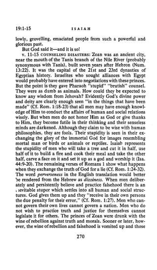 19:l-15 I S A I A H
lowly, grovelling, emaciated people from such a powerful and
glorious past.
But God said it-and it is so!
v. 11-15COUNSELING DISASTERS: Zoan was an ancient city,
near the mouth of the Tanis branch of the Nile River (probably
synonymous with Tanis), built seven years after Hebron (Num.
13:22). It was the capital of the 21st and 23rd dynasties of
Egyptian history. Israelites who sought alliances with Egypt
would probably have entered intonegotiationswith theseprinces.
But the point is they gave Pharaoh “stupid” “brutish” counsel.
They were as dumb as animals. How could they be expected to
know any wisdom from Jehovah? Evidently God’s divine power
and deity are clearly enough seen “in the things that have been
made” (Cf. Rom. 1:18-23)that all men may have enough knowl-
edge of Him to conduct the affairs of human and socialrelations
wisely. But when men do not honor Him as God or give thanks
to Him, they become futile in their thinking and their senseless
minds are darkened. Although they claimto be wise with human
philosophies, they are fools. Their stupidity is seen in their ex-
changing the glory of the immortal God for images resembling
mortal man or birds or animals or reptiles. Isaiah represents
the stupidity of men who will take a tree and cut it in half, use
half of it to build a fire and cook their meal and take the other
half, carve a face on it and set it up as a god and worship it (Isa.
44:9-20), The remaining verses of Romans 1show what happens
when they exchange the truth of God for a lie (Cf.Rom. 1:24-32).
The word perverseness in the English translation would better
be rendered from the Hebrew as dizziness. When men deliber-
ately and persistently believe and practice falsehood there is an
ievitable stupor which settles into all human and social struc-
tures. God gives them up and they “receive in their own persons
the due penalty for their error,” (Cf. Rom. 1:27). Men who can-
not govern their own lives cannot govern a nation. Men who do
not wish to practice truth and justice for themselves cannot
legislate it for others. The princes of Zoan were drunk with the
wine of rebellion againsttruth and morals. Sooner or later, how-
ever, the wine of rebellionand falsehood is vomited up and those
270
 