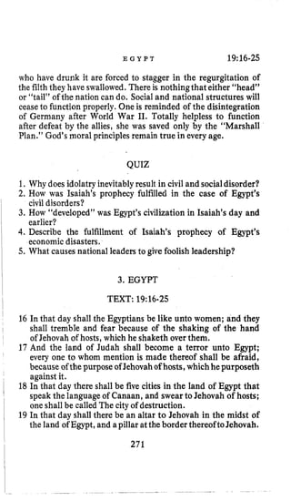 E G Y P T 19:16-25
who have drunk it are forced to stagger in the regurgitation of
the filth they have swallowed. There is nothingthat either “head”
or “tail” of the nation can do. Social and national structures will
ceaseto function properly. One is reminded of the disintegration
of Germany after World War 11. Totally helpless to function
after defeat by the allies, she was saved only by the “Marshall
Plan.” God’s moral principlesremain true in every age.
QUIZ
1. Why doesidolatry inevitablyresult in civil and socialdisorder?
2. How was Isaiah’s prophecy fulfilled in the case of Egypt’s
3. How “developed” was Egypt’s civilization in Isaiah’s day and
4. Describe the fulfillment of Isaiah’s prophecy of Egypt’s
5. What causes national leaders to give foolishleadership?
civil disorders?
earlier?
economic disasters.
3. EGYPT
TEXT:19~16-25
16 In that day shall the Egyptians be like unto women; and they
shall tremble and fear because of the shaking of the hand
of Jehovah of’hosts,which he shaketh over them.
17 And the land of Judah shall become a terror unto Egypt;
every one to whom mention is made thereof shall be afraid,
because of thepurpose of Jehovahofhosts,whichhepurposeth
against it.
18 In that day there shall be five cities in the land of Egypt that
speak the language of Canaan, and swear to Jehovah of hosts;
one shall be called The cityof destruction.
19 In that day shall there be an altar to Jehovah in the midst of
the land of Egypt, and apillar attheborder thereofto Jehovah.
271
 