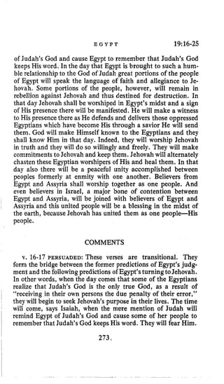 E G Y P T 19:16-25
of Judah’s God and cause Egypt to remember that Judah’s God
keeps His word. In the day that Egypt is brought to such a hum-
ble relationship to the God of Judah great portions of the people
of Egypt will speak the language of faith and allegiance to Je-
hovah, Some portions of the people, however, will remain in
rebellion against Jehovah and thus destined for destruction. In
that day Jehovah shall be worshiped in Egypt’s midst and a sign
of His presence there will be manifested. He will make a witness
to His presencethere as He defends and delivers those oppressed
Egyptians which have become His through a savior He will send
them. God will make Himself known to the Egyptians and they
shall know Him in that day. Indeed, they will worship Jehovah
in truth and they will do so willingly and freely. They will make
commitments to Jehovahand keep them. Jehovah will alternately
chasten these Egyptian worshipers of His and heal them. In that
day also there will be a peaceful unity accomplished between
peoples formerly at enmity with one another. Believers from
Egypt and Assyria shall worship together as one people. And
even believers in Israel, a major bone of contention between
Egypt and Assyria, will be joined with believers of Egypt and
Assyria and this united people will be a blessing in the midst of
the earth, because Jehovah has united them as one people-His
people.
COMMENTS
v. 16-17PERSUADED: These verses are transitional. They
form the bridge between the former predictions of Egypt’sjudg-
ment and the followingpredictions of Egypt’sturningtoJehovah.
In other words, when the day comes that some of the Egyptians
realize that Judah’s God is the only true God, as a result of
“receiving in their own persons the due penalty of their error,”
they will begin to seek Jehovah’s purpose in their lives. The time
will come, says Isaiah, when the mere mention of Judah will
remind Egypt of Judah’s God and cause some of her people to
remember that Judah’s God keeps His word. They will fear Him.
273
 