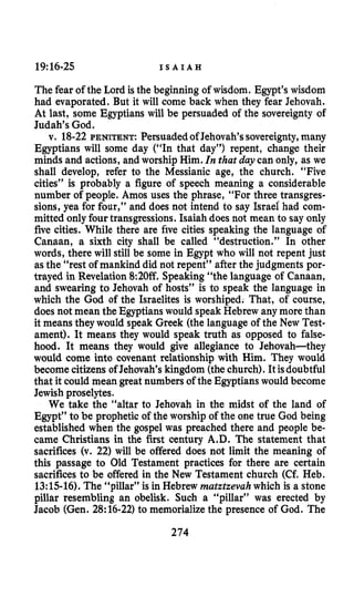 19:16-25 I S A I A H
The fear of the Lord is the beginning of wisdom. Egypt’s wisdom
had evaporated. But it will come back when they fear Jehovah.
At last, some Egyptians will be persuaded of the sovereignty of
Judah’s God.
v. 18-22 PENITENT:Persuadedof Jehovah’ssovereignty,many
Egyptians will some day (“In that day”) repent, change their
minds and actions, and worship Him. Inthat daycan only, as we
shall develop, refer to the Messianic age, the church. “Five
cities” is probably a figure of speech meaning a considerable
number of people. Amos uses the phrase, “For three transgres-
sions, yea for four,” and does not intend to say Israel had com-
mitted only fourtransgressions. Isaiah does not mean to say only
five cities. While there are five cities speaking the language of
Canaan, a sixth city shall be called “destruction.” In other
words, there will still be some in Egypt who will not repent just
as the “rest of mankind did not repent” after the judgments por-
trayed in Revelation 8:20ff. Speaking“the language of Canaan,
and swearing to Jehovah of hosts” is to speak the language in
which the God of the Israelites is worshiped. That, of course,
does not mean the Egyptianswould speak Hebrew anymore than
it means they would speak Greek (the language of the New Test-
ament). It means they would speak truth as opposed to false-
hood. It means they would give allegiance to Jehovah-they
would come into covenant relationship with Him. They would
become citizens of Jehovah’s kingdom (thechurch). It isdoubtful
that it could mean great numbers of the Egyptianswould become
Jewish proselytes.
We take the “altar to Jehovah in the midst of the land of
Egypt” to be prophetic of the worship of the one true God being
established when the gospel was preached there and people be-
came Christians in the first century A.D. The statement that
sacrifices (v. 22) will be offered does not limit the meaning of
this passage to Old Testament practices for there are certain
sacrifices to be offered in the New Testament church (Cf. Heb.
13:lS-16). The “pillar” is in Hebrew rnatztzevahwhich is a stone
pillar resembling an obelisk. Such a “pillar” was erected by
Jacob (Gen. 28:16-22)to memorializethe presence of God. The
274
 