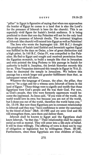 E G Y P T 19:16-25
“pillar” in Egypt is figurativeof sayingthatwhen one approaches
the border of Egypt he comes to a land that is also the Lord’s
for the presence of Jehovah is here (in the church). This is an
especially vivid figure for Isaiah’s Jewish audience. It is being
predicted to them that one day Palestinewill not be the only land
where the presence of Jehovah dwells. The universal kingdom
of Jehovah (thechurch)will extendintoEgypt aswellasPalestine!
The Jews who wrote the Septuagint (cir. 300 B.C.) thought
this prophecy of Isaiah (and Ezekiel and Jeremiah) against Egypt
was fulfilled in the days on Onias, a Jew of great distinction and
a high priest. In 160 B.C. Onias IV, was compelled to flee Pale-
stine. He fled to Egypt and sought and received permission from
the Egyptian monarch, to build a temple like that in Jerusalem
and even pointed the king Ptolemy to this passage in Isaiah for
authority to build it. Josephus, the Jewish historian records this
for us, TitusVespasian destroyed this temple in Egypt in 70A.D.
when he destroyed the temple in Jerusalem. We believe this
passage has a much larger and grander fulfillment than that, as
subsequent verses will show.
Whatever the language of Canaan, the altar, the pillar, they
were to “be a sign and for a witness unto Jehovah of hosts in the
land of Egypt.” Thesethings were to signifyand testifythat these
Egyptians were God’s people and He was their God. For now,
as God’s people, they who were formerly oppressors would be-
come the oppressed. As Jesus said, “If you were of the world, the
world would love its own; but because you are not of the world,
but I chose you out of the world, therefore the world hates you.’’
(Jn. 15:19).But now these Egyptiansare in covenantrelationship
to Jehovah and they may “haveconfidenceto enter the sanctuary
by the blood of Jesus” (Heb. 10:19@ and cry unto God and He
will strengthenthem, savethem and deliverthem.
Jehovah shall be known to Egypt and the Egyptians shall
know Jehovah, “in that day.” Their relationship shall be experi-
ential as well as mental. They will enter into a life-styleof belief.
It will be done willingly. The offering of vows is done not by way
of obligation or legislation but by willingness (Num. 30:lff).
Furthermore, since these Egyptians are true children of God,
275
 
