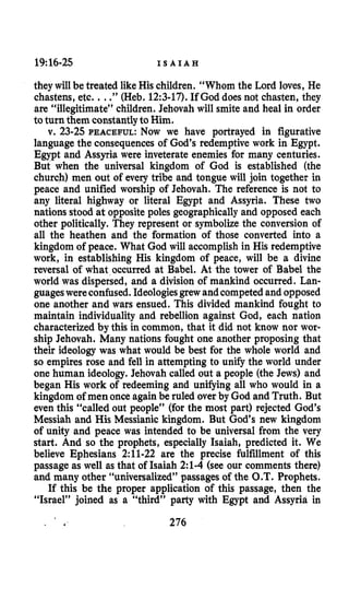 19:16-25 I S A I A H
they will be treated likeHis children. “Whom the Lord loves, He
chastens, etc. ...”(Heb. 12:3-17).If God does not chasten, they
are “illegitimate” children. Jehovah will smite and heal in order
toturn them constantlyto Him.
v. 23-25PEACEFUL:Now we have portrayed in figurative
language the consequences of God’s redemptive work in Egypt.
Egypt and Assyria were inveterate enemies for many centuries.
But when the universal kingdom of God is established (the
church) men out of every tribe and tongue will join together in
peace and unified worship of Jehovah. The reference is not to
any literal highway or literal Egypt and Assyria. These two
nations stood at opposite poles geographically and opposed each
other politically. They represent or symbolize the conversion of
all the heathen and the formation of those converted into a
kingdom of peace. What God will accomplish in His redemptive
work, in establishing His kingdom of peace, will be a divine
reversal of what occurred at Babel. At the tower of Babel the
world was dispersed, and a division of mankind occurred. Lan-
guageswereconfused.Ideologiesgrewandcompetedand opposed
one another and wars ensued. This divided mankind fought to
maintain individuality and rebellion against God, each nation
characterized by this in common, that it did not know nor wor-
ship Jehovah. Many nations fought one another proposing that
their ideology was what would be best for the whole world and
so empires rose and fell in attempting to unify the world under
one human ideology. Jehovah called out a people (the Jews) and
began His work of redeeming and unifying all who would in a
kingdom of men once againbe ruled over by God and Truth. But
even this “called out people” (for the most part) rejected God’s
Messiah and His Messianic kingdom. But God‘s new kingdom
of unity and peace was intended to be universal from the very
start. And so the prophets, especially Isaiah, predicted it. We
believe Ephesians 2:ll-22 are the precise fulfillment of this
passage as well as that of Isaiah 2:l-4(see our comments there)
and many other “universalized” passages of the O.T.Prophets.
If this be the proper application of this passage, then the
“Israel” joined as a “third” party with Egypt and Assyria in
. a 276
 