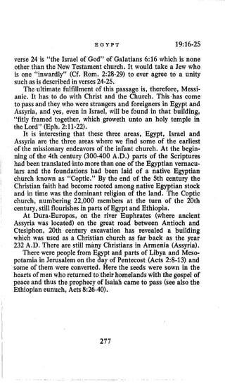 E G Y P T 19:16-25
verse 24 is “the Israel of God” of Galatians 6:16 which is none
other than the New Testament church. It would take a Jew who
is one “inwardly” (Cf. Rom. 2:28-29) to ever agree to a unity
such as is described in verses 24-25.
The ultimate fulfillment of this passage is, therefore, Messi-
anic. It has to do with Christ and the Church. This has come
to pass and they who were strangers and foreigners in Egypt and
Assyria, and yes, even in Israel, will be found in that building,
“fitly framed together, which groweth unto an holy temple in
the Lord’’ (Eph,2:11-22).
It is interesting that these three areas, Egypt, Israel and
Assyria are the three areas where we find some of the earliest
of the missionary endeavorsof the infant church. At the begin-
ning of the 4th century (300-400 A.D.) parts of the Scriptures
had been translated into more than one of the Egyptian vernacu-
lars and the foundations had been laid of a native Egyptian
church known as “Coptic.” By the end of the 5th century the
Christian faith had become rooted among native Egyptian stock
and in time was the dominant religion of the land. The Coptic
church, numbering 22,000 members at the turn of the 20th
century, still flourishesin parts of Egypt and Ethiopia.
At Dura-Europos, on the river Euphrates (where ancient
Assyria was located) on the great road between Antioch and
Ctesiphon, 20th century excavation has revealed a building
which was used as a Christian church as far back as the year
232 A.D. There are still many Christians in Armenia (Assyria).
There were people from Egypt and parts of Libya and Meso-
potamia in Jerusalem on the day of Pentecost (Acts 2:8-13) and
some of them were converted. Here the seeds were sown in the
hearts of men who returned to their homelands with the gospel of
peace and thus the prophecy of Isaiah came to pass (see also the
Ethiopian eunuch, Acts 8:26-40).
277
 