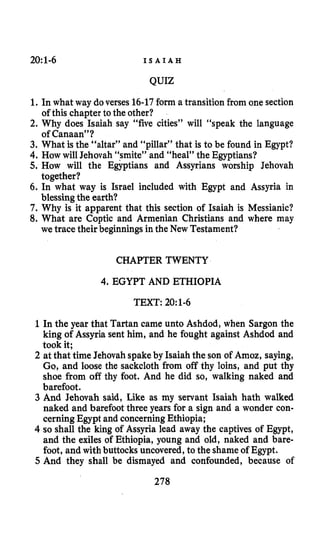 20:1-6 I S A I A H
QUIZ
1. In what way doverses 16-17form a transition from one section
2. Why does Isaiah say “five cities” will “speak the language
3. What is the “altar” and “pillar” that is to be found in Egypt?
4.How will Jehovah “smite” and “heal” the Egyptians?
5. How will the Egyptians and Assyrians worship Jehovah
6. In what way is Israel included with Egypt and Assyria in
7. Why is it apparent that this section of Isaiah is Messianic?
8. What are Coptic and Armenian Christians and where may
of this chapter to the other?
of Canaan”?
together?
blessingthe earth?
we trace their beginnings in the New Testament?
CHAPTER TWENTY
4.EGYPT AND ETHIOPIA
TEXT: 20:1-6
1In the year that Tartan came unto Ashdod, when Sargon the
king of Assyria sent him, and he fought against Ashdod and
took it;
2 at that time Jehovah spakeby Isaiah the son of Amoz, saying,
Go, and loose the sackcloth from off thy loins, and put thy
shoe from off thy foot. And he did so, walking naked and
barefoot.
3 And Jehovah said, Like as my servant Isaiah hath walked
naked and barefoot three years for a sign and a wonder con-
cerning Egypt and concerningEthiopia;
4 so shall the king of Assyria lead away the captives of Egypt,
and the exiles of Ethiopia, young and old, naked and bare-
foot, and with buttocks uncovered,to the shameof Egypt.
5 And they shall be dismayed and confounded, because of
278
 