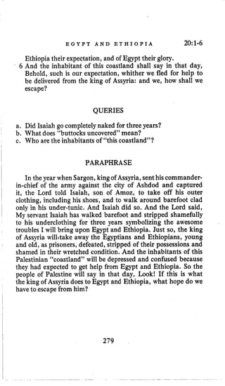 E G Y P T A N D E T H I O P I A 20:1-6
Ethiopiatheir expectation, and of Egypt their glory.
6 And the inhabitant of this coastland shall say in that day,
Behold, such is our expectation, whither we fled for help to
be delivered from the king of Assyria: and we, how shall we
escape?
QUERIES
a. Did Isaiah go completelynaked for three years?
b. What does “buttocks uncovered”mean?
c. Who are the inhabitants of “this coastland”?
PARAPHRASE
In the year when Sargon,kingof Assyria,senthis commander-
in-chief of the army against the city of Ashdod and captured
it, the Lord told Isaiah, son of Amoz, to take off his outer
clothing, including his shoes, and to walk around barefoot clad
only in his under-tunic. And Isaiah did so. And the Lord said,
My servant Isaiah has walked barefoot and stripped shamefully
to his underclothing for three years symbolizing the awesome
troubles I will bring upon Egypt and Ethiopia. Just so, the king
of Assyria wilhtake away the Egyptians and Ethiopians, young
and old, as prisoners, defeated, stripped of their possessions and
shamed in their wretched condition. And the inhabitants of this
Palestinian “coastland” will be depressed and confused because
they had expected to get help from Egypt and Ethiopia. So the
people of Palestine will say in that day, Look! If this is what
the king of Assyria does to Egypt and Ethiopia, what hope do we
have to escapefrom him?
279
 