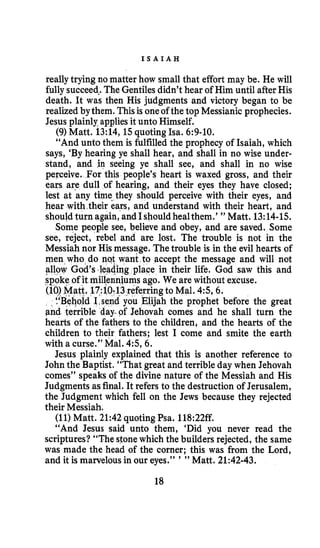 I S A I A H
reallytrying no matter how small that effort may be. He will
fully succeed-.The Gentilesdidn’t hear of Him until afterHis
death. It was then His judgments and victory began to be
realizedbythem. Thisis oneof the top Messianic prophecies.
Jesus plainly applies it unto Himself.
(9)Matt. 13:14, 15quoting Isa. 6:9-10.
“And unto them is fulfilled the prophecy of Isaiah, which
says, ‘By hearing ye shall hear, and shall in no wise under-
stand, and in seeing ye shall see, and shall in no wise
perceive. For this people’s heart is waxed gross, and their
ears are dull of hearing, and their eyes they have closed;
lest at any time-they should perceive with their eyes, and
hear with their ears, and understand with their heart, and
shouldturn again,and Ishouldhealthem.’ ” Matt. 13:14-15.
Some people see, believe and obey, and are saved. Some
see, reject, rebel and are lost. The trouble is not in the
Messiah nor His message. Thetrouble is in the evil hearts of
men who do eqt want to accept the message and will not
ing place in their life. God saw this and
iums ago. We are without excuse.
13referringto Mal. 4 5 6 .
you Elijah the prophet before the great
f Jehovah comes and he shall turn the
hearts of the fathers to the children, and the hearts of the
children to their fathers; lest I come and smite the earth
with a curse.” Mal. 4 5 6 .
Jesus plainly explained that this is another reference to
John the Baptist. “That great and terrible day when Jehovah
comes’’ speaks of the divine nature of the Messiah and His
Judgmentsasfinal. It refers to the destruction of Jerusalem,
the Judgment which fell on the Jews because they rejected
their Messiah,
(11)Matt. 21:42 quoting Psa. 118:22ff.
“And Jesus said unto them, ‘Did you never read the
scriptures?“The stonewhich the builders rejected, the same
was made the head of the corner; this was from the Lord,
and it is marvelousin our eyes.” ’ ” Matt. 21:42-43.
18
 