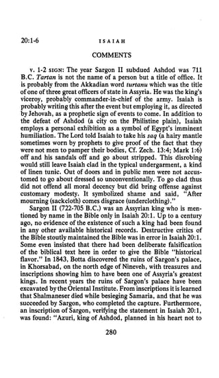 20~1-6 I S A I A H
COMMENTS
v. 1-2 SIGN: The year Sargon I1 subdued Ashdod was 711
B.C. Tartan is not the name of a person but a title of office. It
is probably from the Akkadian word turtanu which was the title
of one of three greatofficersof state in Assyria. He was the king’s
viceroy, probably commander-in-chief of the army. Isaiah is
probably writingthis afterthe eventbut employingit, as directed
by Jehovah, as a prophetic sign of events to come. In addition to
the defeat of Ashdod (a city on the Philistine plain), Isaiah
employs a personal exhibition as a symbol of Egypt’s imminent
humiliation. The Lord told Isaiah to take his saq (a hairy mantle
sometimes worn by prophets to give proof of the fact that they
were not men to pamper their bodies, Cf. Zech. 13:4; Mark 1:6)
off and his sandals off and go about stripped. This disrobing
would still leave Isaiah clad in the typical undergarment, a kind
of linen tunic. Out of doors and in public men were not accus-
tomed to go about dressed so unconventionally.To go clad thus
did not offend all moral decency but did bring offense against
customary modesty. It symbolized shame and said, “After
mourning (sackcloth)comes disgrace (underclothing).”
Sargon I1 (722-705 B.C.) was an Assyrian king who is men-
tioned by name in the Bible only in Isaiah 20:1.Up to a century
ago, no evidenceof the existenceof such a king had been found
in any other available historical records. Destructive critics of
the Biblestoutlymaintained the Bible was in error in Isaiah20:1.
Some even insisted that there had been deliberate falsification
of the biblical text here in order to give the Bible “historical
flavor.” In 1843,Botta discovered the ruins of Sargon’s palace,
in Khorsabad, on the north edge of Nineveh, with treasures and
inscriptions showing him to have been one of Assyria’s greatest
kings. In recent years the ruins of Sargon’s palace have been
excavatedbytheOriental Institute. From inscriptionsit islearned
that Shalmaneserdied while besieging Samaria, and that he was
succeededby Sargon, who completed the capture. Furthermore,
an inscription of Sargon, verifying the statement in Isaiah 20:1,
was found: “Azuri, king of Ashdod, planned in his heart not to
280
 