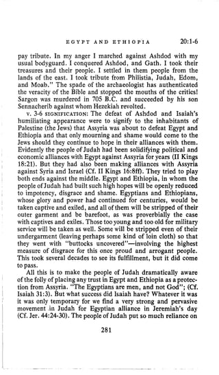 E G Y P T A N D E T H I O P I A 20:1-6
pay tribute. In my anger I marched against Ashdod with my
usual bodyguard. I conquered Ashdod, and Gath, I took their
treasures and their people. I settled in them people from the
lands of the east, I took tribute from Philistia, Judah, Edom,
and Moab.” The spade of the archaeologist has authenticated
the veracity of the Bible and stopped the mouths of the critics!
Sargon was murdered in 705 B.C. and succeeded by his son
Sennacherib againstwhom Hezekiah revolted.
v. 3-6 SIGNIFICATION: The defeat of Ashdod and Isaiah’s
humiliating appearance were to signify to the inhabitants of
Palestine (the Jews) that Assyria was about to defeat Egypt and
Ethiopia and that only mourning and shame would come to the
Jews should they continue to hope in their alliances with them.
Evidently the people of Judah had been solidifying political and
economic allianceswith Egypt against Assyria for years (I1 Kings
18:21). But they had also been making alliances with Assyria
against Syria and Israel (Cf. I1 Kings 16:8ff). They tried to play
both ends against the middle. Egypt and Ethiopia, in whom the
people of Judah had built such high hopes will be openly reduced
to impotency, disgrace and shame. Egyptians and Ethiopians,
whose glory and power had continued for centuries, would be
taken captive and exiled,and all of them will be stripped of their
outer garment and be barefoot, as was proverbially the case
with captives and exiles.Those tooyoung and too old for military
service will be taken as well. Some will be stripped even of their
undergarment (leaving perhaps some kind of loin cloth) so that
they went with “buttocks uncovered”-involving the highest
measure of disgrace for this once proud and arrogant people.
This took several decades to see its fulfillment, but it did come
to pass.
All this is to make the people of Judah dramatically aware
of the folly of placing ahy trust in Egypt and Ethiopia as aprotec-
tion from Assyria. “The Egyptians are men, and not God”; (Cf.
Isaiah 31:3).But what success did Isaiah have? Whatever it was
it was only temporary for we find a very strong and pervasive
movement .in Judah for Egyptian alliance in Jeremiah’s day
(Cf.Jer. 44:24-30).The people of Judah put so much reliance on
281
 