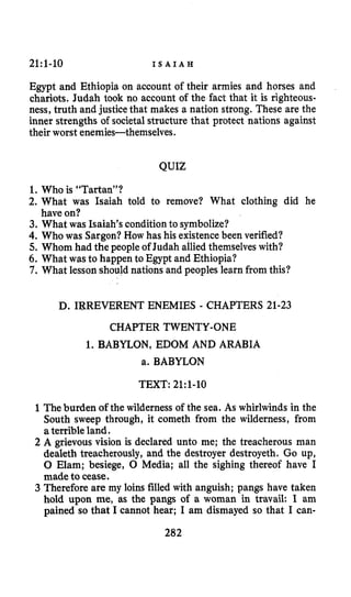 21:l-10 I S A I A H
Egypt and Ethiopia on account of their armies and horses and
chariots. Judah took no account of the fact that it is righteous-
ness, truth and justice that makes a nation strong. These are the
inner strengths of societalstructure that protect nations against
their worst enemies-themselves.
QUIZ
1.Who is “Tartan”?
2. What was Isaiah told to remove? What clothing did he
3. What was Isaiah’s conditionto symbolize?
4. Who was Sargon?How has his existencebeen verified?
5.Whom had the people of Judah alliedthemselves with?
6. What was to happen to Egypt and Ethiopia?
7. What lessonshould nations and peoples learn from this?
have on?
D. IRREVERENT ENEMIES - CHAPTERS 21-23
CHAPTER TWENTY-ONE
1. BABYLON, EDOM AND ARABIA
a. BABYLON
TEXT: 21:l-lO
1The burden ofthe wilderness of the sea. As whirlwinds in the
South sweep through, it cometh from the wilderness, from
aterrible land.
2 A grievous vision is declared unto me; the treacherous man
dealeth treacherously, and the destroyer destroyeth. Go up,
0 Elam; besiege, 0 Media; all the sighing thereof have I
made to cease.
3 Therefore are my loins filled with anguish; pangs have taken
hold upon me, as the pangs of a woman in travail: I am
pained so that I cannot hear; I am dismayed so that I can-
202
 