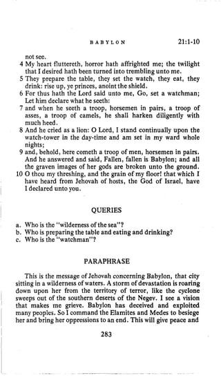 B A B Y L O N 21:l-10
not see,
4 My heart fluttereth, horror hath affrighted me; the twilight
that I desired hath been turned into trembling unto me.
5 They prepare the table, they set the watch, they eat, they
drink: rise up, ye princes, anointthe shield,
6 For thus hath the Lord said unto me, Go, set a watchman;
Let him declarewhat he seeth:
7 and when he seeth a troop, horsemen in pairs, a troop of
asses, a troop of camels, he shall harken diligently with
much heed.
8 And he cried as a lion: 0 Lord, I stand continually upon the
watch-tower in the day-time and am set in my ward whole
nights;
9 and, behold, here cometh a troop of men, horsemen in pairs.
And he answered and said, Fallen, fallen is Babylon; and all
the graven images of her gods are broken unto the ground.
10 0 thou my threshing, and the grain of my floor! that which I
have heard from Jehovah of hosts, the God of Israel, have
I declared unto you.
QUERIES
a. Who is the “wildernessof the sea”?
b. Who is preparing the table and eating and drinking?
c. Who is the “watchman”?
PARAPHRASE
This is the message of Jehovah concerning Babylon, that city
sittingin a wildernessof waters. A storm of devastation is roaring
down upon her from the territory of terror, like the cyclone
sweeps out of the southern deserts of the Negev. I see a vision
that makes me grieve. Babylon has deceived and exploited
many peoples. So I command the Elamites and Medes to besiege
her and bring her oppressionsto an end. This will give peace and
 