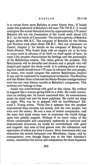 B A B Y L O N 21;1-10
is to swoop down upon Babylon at some future time. If Isaiah
made this prediction of Babylon’s fall near 706-705B.C. it would
anticipatethe actual historical eventby approximately 170years!
Babylon did not win domination of the world until about 612
B.C. (at the battle of Carcemish).TheJewishcaptivity ofBabylon
began about 606 B.C. The conquest of Babylon by the Medes
and Persians took place about 538 B.C. (See our comments on
Daniel, chapter 5, for details on the conquest of Babylon by
Medo-Persia). Why Isaiah deals with an empire yet to be born
so many years in advance of its birth we shall speak of later. In
verse 2the prophet characterizes his feelings and the personality
of the Babylonian empire. The vision grieves the prophet. The
Babylonianswill be deceitful and devious and a people who will
despoiland exploit the whole world. It is nothing short of amaz-
ingthat Isaiah should know 170years in advancethe very people,
by name, who would conquer this unborn Babylonian empire!
It can onlybe explainedby supernaturalrevelation. TheElamites
and the Medes (latertobecometheMedo-Persianamalgamation)
were the very ones history records as Babylon’s conquerors. This
territory now belongsto Iran.
Isaiah was overwhelmed with grief at this vision. He writhed
in anguish like a woman givingbirth to a child. He could concen-
trate on nothing else. Its horror consumed him. Its awesomeness
made his mind reel and his heart palpitate. He could not sleep
at night. Why was he so gripped with its horribleness? Ed-
ward J. Young writes, “From this it appears that the prophet
experienced deep emotion not merely over his own people, but
even over the enemy. He was a man of tender compassion, and
the news that stark events were to overcome the world brings
upon him painful anguish. Perhaps if we knew today of the
future catastrophic and cataclysmic upheavels in national and
international structures we would be overwhelmed with grief
and anguish. Any man of God grieves over the tribulation and
oppressionof others any time it occurs. Most Americanswho can
remember the atomic holocaust over Hiroshima, Japan, and its
consequences, even though Japan was at the time America’s
enemy, remembers his horror and compassion for those Japanese
285
 