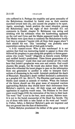 21:l-10 I S A I A H
who suffered in it. Perhaps the stupidity and gross sensuality of
the Babylonians visualized by Isaiah even as their enemies
marched toward their city, also caused the prophet to be upset.
Again, amazingly, Isaiah predicts the exact situation among
the Babylonians upon the night of their downfall (Cf. ourL
comments in Daniel, chapter 5). Belshazzar was eating and:
drinking with his noblemen when the handwriting appeared-
on the wall and Cyrus and the Medes appeared inside the city.
The Medes were upon them so suddenly the Babylonians hardly
had time to prepare (“anoint with oil from their pagan altars”)
their shields for war. This “anointing” was probably some
superstition seekingthe aid of their gods in battle.
V. 6-10. VERIFICATION: Who is this watchman? It is our
opinion that God was instructing Isaiah to appeal to those who
believed his prophecyto pass alongthis prophecyto futuregener-
ations who would “watch” diligently as historic events fufilled
and verified Isaiah’s predictions. These future generations of a
“faithful remnant” would then read and remind all who would
hear that Isaiah’s prophecies were sure and certain. God would
chasten His people, but He would also deliver them. Joel bids
those who witnesskd the locust plague to pass on the information
from one generation to another in order to interpret God’s
actionsof chastening in the world. Jeremiah predicted the death
of Hananiah. Hananiah’s death verified Jeremiah’s authenticity
as a prophet (Cf. Jer. 285-17).The Elamites used’asses and the
Medes used camels as animals of warfare. When the Judeans
of the future should see this great mass of mounted warriors
approaching Babylon they should know their deliverance from
Babylon’s captivity was near. All their songs and sighings of
oppression in captivity would cease. The Persians in two short
yearswould begin (536) the restoration of the Jews to their land.
The word “lion” is not in the best, most ancient, Hebrew texts.
It is not in the Isaiah manuscript of the Dead Sea Scrolls. The
cry of those with faith to take Isaiah at his word and “watch”
is: Fallen, fallen, is Babylon! Babylon’s gods are impotent and
they are ground intothe dust of destruction.
Fallen Babylon proclaimed the defeat of the great enemy of
286
 