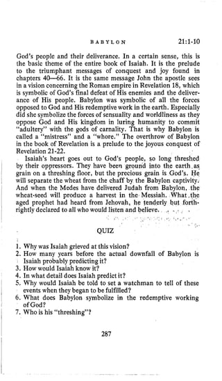 B A B Y L O N 21:l-10
God’s people and their deliverance. In a certain sense, this is
the basic theme of the entire book of Isaiah. It is the prelude
to the triumphant messages of conquest and joy found in
chapters 40-66. It is the same message John the apostle sees
in a vision concerningthe Roman empire in Revelation 18,which
is symbolicof God’s final defeat of His enemies and the deliver-
ance of His people. Babylon was symbolic of all the forces
opposed to God and His redemptivework in the earth. Especially
did she symbolizethe forces of sensuality and worldliness as they
oppose God and His kingdom in luring humanity to commit
“adultery” with the gods of carnality. That is why Babylon is
called a “mistress” and a “whore.” The overthrow of Babylon
in the book of Revelation is a prelude to the joyous conquest of
Revelation21-22.
Isaiah’s heart goes out to God’s people, so long threshed
by their oppressors. They have been groupd into the earth,as.
grain on a threshing floor, but the precious grain is God’s. He
will separate the wheat from the chaff by the Babylon captivity.
And when the Medes have delivered Judah from Babylon, the
wheat-seed will produce a harvest in the, Messiah. What ,the
aged prophet had heard from Jehovah, he tenderly but forth-
rightlydeclared to all who would listen and
(. . . < .
QUIZ
1. Why was Isaiah grieved at this vision?
2. How many years before the actual downfall of Babylon is
3. How would Isaiah know it?
4.In what detail does Isaiah predict it?
5. Why would Isaiah be told to set a watchman to tell of these
6. What does Babylon symbolize in the redemptive working
7 . Who is his “threshing”?
Isaiah probably predicting it?
eventswhen theybegan to be fulfilled?
of God?
287
 