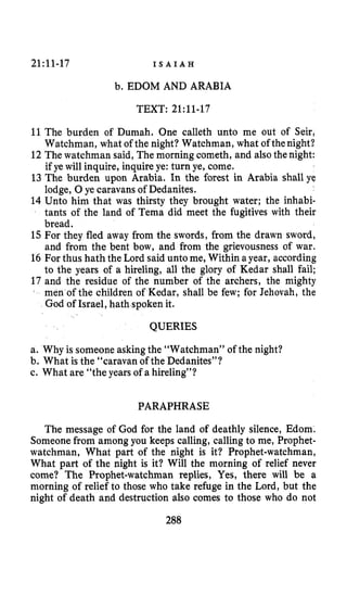 21~11-17 I S A I A H
b. EDOM AND ARABIA
TEXT: 2l:ll-17
11The burden of Dumah. One calleth unto me out of Seir,
Watchman, what of the night? Watchman, what of thenight?
12 The watchman said, The morning cometh, and also the night:
if ye will inquire, inquireye: turn ye, come.
13 The burden upon Arabia. In the forest in Arabia shall ye
lodge, 0ye caravans of Dedanites.
14 Unto him that was thirsty they brought water; the inhabi-
tants of the land of Tema did meet the fugitives with their
bread.
15For they fled away from the swords, from the drawn sword,
and from the bent bow, and from the grievousness of war.
16 For thus hath the Lord said unto me, Within a year, according
to the years of a hireling, all the glory of Kedar shall fail;
17 and the residue of the number of the archers, the mighty
men of the children of Kedar, shall be few; for Jehovah, the
God of Israel, hath spoken it.
QUERIES
a. Why is someone askingthe “Watchman” of the night?
b. What is the “caravan of the Dedanites”?
c. What are “the years of a hireling”?
PARAPHRASE
The message of God for the land of deathly silence, Edom.
Someonefrom among you keeps calling, calling to me, Prophet-
watchman, What part of the night is it? Prophet-watchman,
What part of the night is it? Will the morning of relief never
come? The Prophet-watchman replies, Yes, there will be a
morning of relief to those who take refuge in the Lord, but the
night of death and destruction also comes to those who do not
288
 