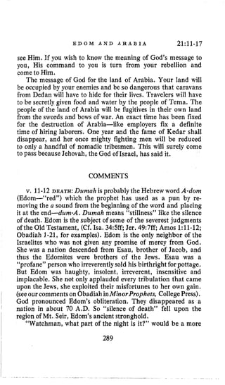 E D O M A N D A R A B I A 2l:ll-17
see Him. If you wish to know the meaning of God’s message to
you, His command to you is turn from your rebellion and
cometo Him.
The message of God for the land of Arabia. Your land will
be occupied by your enemies and be so dangerous that caravans
from Dedan will have to hide for their lives. Travelers will have
to be secretlygiven food and water by the people of Tema. The
people of the land of Arabia will be fugitives in their own land
from the swords and bows of war. An exact time has been fixed
for the destruction of Arabia-like employers fix a definite
time of hiring laborers. One year and the fame of Kedar shall
disappear, and her once mighty fighting men will be reduced
to only a handful of nomadic tribesmen. This will surely come
to pass because Jehovah, the God of Israel, has said it.
COMMENTS
v. 11-12DEATH: Dumah is probably the Hebrew word A-dom
(Edom-“red”) which the prophet has used as a pun by re-
moving the a sound from the beginning of the word and placing
it at the end-dum-A. Durnah means “stillness” like the silence
of death. Edom is the subject of some of the severest judgments
ofthe Old Testament, (Cf.Isa. 34:5ff;Jer. 49:7ff, Amos 1:11-12;
Obadiah 1-21, for examples). Edom is the only neighbor of the
Israelites who was not given any promise of mercy from God.
She was a nation descended from Esau, brother of Jacob, and
thus the Edomites were brothers of the Jews. Esau was a
“profane” person who irreverentlysold his birthrightforpottage.
But Edom was haughty, insolent, irreverent, insensitive and
implacable. She not only applauded every tribulation that came
upon the Jews, she exploited their misfortunes to her own gain.
(seeourcomments on ObadiahinMinorProphets, CollegePress).
God pronounced Edom’s obliteration. They disappeared as a
nation in about 70 A.D. So “silence of death” fell upon the
region of Mt. Seir,Edom’s ancient stronghold.
“Watchman, what part of the night is it?” would be a more
289
 