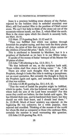 KEY TO PROPHETICAL INTERPRETATION
Jesus is a precious building stone chosen of the Father,
rejected by the builders (they in unbelief stumbled over
Him); still God exalted Him to the position of Chief corner
stone, We can’t but help to think of the stone cut out of the
mountain without hands, see Dan. 2, which filled the earth.
Here is the stone upon which the church is securely built,
see Matt. 16:16.
(12)Matt, 27:9quotingzech. 11:12and 13.
“Then was fulfilled that which was spoken through
Jeremiah the prophet saying, and they took the thirty pieces
of silver, the price of him that was priced, whom certain of
the children of Israel did price.” Zech. 11:12,13.
This is attributed to Jeremiah by Matthew, but it is a
prophecy of Zechariah as we have it in our Bibles today.
It speaks of the money of Judas’ betrayal of his Master for
30 pieces of silver.
(13)John 7:38referringto Isa. 12:3;351, 7.
“He that believeth on me, as the scripture hath said,
‘From within shall flow rivers of living water.’ ” Jn, 7:38.
There are other such thoughts from the pen of the
Prophets, though it looks like John is making a paraphrase,
not an exact quotation. But certainly the thought is there in
the Prophets again and again, and certainly Jesus fulfilled
all that was written.
(14)John 12:38-40quoting Isa. 53:l;6:9, 10.
“That the word of Isaiah the prophet might be fulfilled,
which he spoke, ‘Lord,who has believed our report? and to
whom hath the arm of the Lord been revealed?’ For this
cause they could not believe, for that Isaiah said again, ‘He
has blinded their eyes, and he hardened their heart; lest they
should see with their heart, and I should heal them.’ ”
Jn. 12:38-40.Much of Jesus’ ministry was rejected. At the
beginning He was unknown; for a while popular, then
rejected and crucified. Thinking of the masses of the world
for whom He died as compared to those who embrace Him,
certainly the number is small warranting this question.
(15)John 13:18quoting Psa. 41:9.
19
 