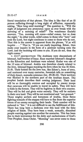 21:11-17 I S A I A H
literal translation of that phrase. The idea is like that of an ill
person sufferingthrough a long night of affliction, repeatedly
asking, “How long until morning?” The question is, “Will the
night of judgment you pronounce upon us ever break with the
dawning of a morning of relief?” The watchman (Isaiah)
answers, “Yes, morning will come-relief comes, but so does
the night.” In other words, relief comes to those who “turn” and
seek the Lord, but night continues to come to those who do not,
That this is the answer is apparent from the phrase, “if ye will
inquire , ..” That is, “If you are really inquiring, Edom, then
make your inquiry in the form of a penitent turning unto the
Lord, and the morning will come to you. If you do not, then the
night comes.”
v. 13-17 DESTRUCTION: The Arabians were descendants of
Ishmael, half brother of Isaac. Esau married Ishmael’s daughter
so the Edomites and Arabians were related. Kedar was one of
the 12 sons of Ishmael. Arabia was therefore closely related to
the Jews. Ishmaelbegan mocking the Jews when he was 16 (Gen.
21;9). Their hatred for the Jews was, like Edom’s, born of envy,
and nurtured over many centuries. Jeremiah tells us something
of their desert, nomadic existence(Jer. 49:28-33). Their territory
was (Kedar) in the northern part of the Arabian desert. The
prophet Isaiah describes their coming judgment. Their land
will be so thoroughly overrun and occupied by enemy troops
that caravans will be unable to travel in safety. They will have
to hide in the forests. They will be fugitivesin their own country.
They will be fed and given water secretly. They will be outlaws
in their own land. Theywill be out numbered and “out-gunned.”
Those mighty archers and horsemen of Arabia, those fierce
fighting nomads of the steppeswill have to flee from the superior
forces of an enemy occupying their lands. Their number will be
reduced to “few.” It is not difficult to see the fulfillment of this.
There has long been a darkness over this land with the false
religion of Islam. They have been a weak, nomadic, disunited
people warring against one another for centuries. This has been
due to their irreverencefor the deity and exclusiveness of God’s
True Prophet, Jesus Christ. “Morning” can never come to these
290
 
