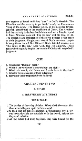 I R R E V E R E N T A T T I T U D E S 22:1-14
two brothers of Israel until they “turn” to God’s Messiah. The
Edomites had the audacity to put forth Herod, the Idumean as
’‘kingof the Jews.” The Herod family, in its insolence toward
Jehovah, contributed to the crucifixion of Christ, The Arabians
had the audacityto declarethat Mohammed was a Prophetequal
to Jesus. Whoever does not “kiss the son” will die (Psa, 2:11).
The insolence and irreverence of these two peoples is the cause
of their judgment. Haughtiness toward God’s covenant people
is haughtiness toward God Himself, God’s faithful servants are
‘‘the apple of His eye.” Love God, love His children. Those
today who haughtily despisethe church of Christ will reap God’s
judgment.
QUIZ
1. What does “Dumah” mean?
2. What is the watchman’s answer about the night?
3. What relationship did Edorn and Arabia have to the Jews?
4. What is the main cause of their judgment?
5. How have these propheciesbeen fulfilled?
CHAPTER TWENTY-TWO
2. JUDAH
a. IRREVERENT ATTITUDES
TEXT: 22:l-14
1The burden of the valley of vision. What aileth thee now, that
thou art wholly gone up to the housetops?
2 0 thou that art full of shoutings, a tumultuous city, a joy-
ous town; thy slain are not slain with the sword, neither are
they dead in battle.
3 All thy rulers fled away together, they were bound by the
291
 