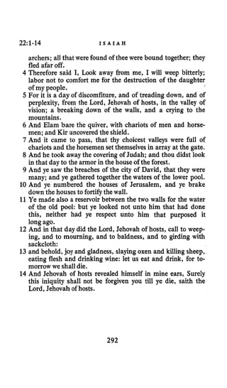 22:1-14 I S A I A H
archers; all that were found of thee were bound together; they
fled afar off.
4 Therefore said I, Look away from me, I will weep bitterly;
labor not to comfort me for the destruction of the daughter
of my people.
5 For it is a day of discomfiture, and of treading down, and of
perplexity, from the Lord, Jehovah of hosts, in the valley of
vision; a breaking down of the walls, and a crying to the
mountains.
6 And Elam bare the quiver, with chariots of men and horse-
men; and Kir uncoveredthe shield.
7 And it came to pass, that thy choicest valleys were full of
chariots and the horsemen setthemselves in array at the gate.
8 And he took away the covering of Judah; and thou didst look
in that day to the armor in the house of the forest.
9 And ye saw the breaches of the city of David, that they were
many; and ye gathered together the waters of the lower pool.
10 And ye numbered the houses of Jerusalem, and ye brake
down the houses to fortifythe wall.
11 Ye made also a reservoir between the two walls for the water
of the old pool: but ye looked not unto him that had done
this, neither had ye respect unto him that purposed it
long ago.
12 And in that day did the Lord, Jehovah of hosts, call to weep-
ing, and to mourning, and to baldness, and to girding with
sackcloth:
13 and behold, joy and gladness, slayingoxen and killing sheep,
eating flesh and drinking wine: let us eat and drink, for to-
morrow we shall die.
14 And Jehovah of hosts revealed himself in mine ears, Surely
this iniquity shall not be forgiven you till ye die, saith the
Lord, Jehovah of hosts.
292
 