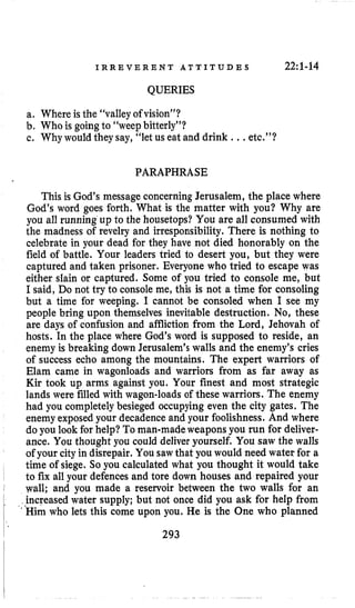 I R R E V E R E N T A T T I T U D E S 22:1-14
QUERIES
a. Where is the “valley of vision”?
b. Who is going to “weepbitterly”?
c. Why would they say, “let us eat and drink .., etc,”?
PARAPHRASE
This is God’s message concerningJerusalem, the place where
God’s word goes forth. What is the matter with you? Why are
you all running up to the housetops? You are all consumed with
the madness of revelry and irresponsibility. There is nothing to
celebrate in your dead for they have not died honorably on the
field of battle. Your leaders tried to desert you, but they were
captured and taken prisoner. Everyone who tried to escape was
either slain or captured. Some of you tried to console me, but
I said, Do not try to console me, this is not a time for consoling
but a time for weeping. I cannot be consoled when I see my
people bring upon themselves inevitable destruction. No, these
are days of confusion and affliction from the Lord, Jehovah of
hosts. In the place where God’s word is supposed to reside, an
enemy is breaking down Jerusalem’s walls and the enemy’s cries
of success echo among the mountains. The expert warriors of
Elam came in wagonloads and warriors from as far away as
Kir took up arms against you. Your finest and most strategic
lands were filled with wagon-loadsof these warriors. The enemy
had you completelybesieged occupying even the city gates. The
enemy exposed your decadence and your foolishness. And where
do you look for help? To man-madeweapons you run for deliver-
ance. You thought you could deliver yourself. You saw the walls
of your cityin disrepair. You sawthat you would need water for a
time of siege. So you calculated what you thought it would take
to fix all your defencesand tore down houses and repaired your
wall; and you made a reservoir between the two walls for an
increased water supply; but not once did you ask for help from
‘Himwho lets this come upon you. He is the One who planned
293
 