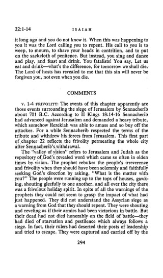 22~1-14 I S A I A H
it long ago and you do not know it. When this was happening to
you it was the Lord calling you to repent. His call to you is to
weep, to mourn, to shave your heads in contrition, and to put
on the sackcloth of penitence. But instead, you sing and dance
and play, and feast and drink. You fatalists! You say, Let us
eat and drink-what’s the difference, for tomorrow we shall die.
The Lord of hosts has revealed to me that this sin will never be
forgivenyou, not even when you die.
COMMENTS
v. 1-4 FRIVOLITY: The events of this chapter apparently are
those events surrounding the siege of Jerusalem by Sennacherib
about 701 B.C. According to I1 Kings 18:14-16 Sennacherib
had advanced against Jerusalem and demanded a heavy tribute,
which somehow Hezekiah was able to amass and so buy off the
attacker. For a while Sennacherib respected the terms of the
tribute and withdrew his forces from Jerusalem. This first part
lity permeating the whole city
to Jerusalem and Judah as the
ealed word which came so often in olden
tirpes by vision. The prophet rebukes the people’s irreverence
and frivolitywhen they should have been solemnly and faithfully
seeking God’s direction by asking, “What is the matter with.
you?” The people were running up to the tops of houses, gawk-
ing, shouting gleefully to one another, and all over the city thera
was a frivolous holiday spirit. In spite of all the warnings of the
prophets they could not seem to grasp the impact of what had
just happened. They did not understand the Assyrian siege as
a warning from God that they should repent. They were shouting
and reveling as if their armies had been victoriousin battle. But
their dead had not died honorably on the field of battle-they
had died of starvation and pestilence which always follows a
siege. In fact, their rulers had deserted their posts of leadership
and tried to escape. They were captured and carried off by the
294
 