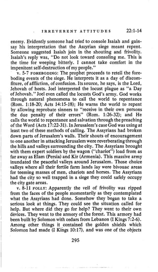 I R R E V E R E N T A T T I T U D E S 22:1-14
enemy, Evidentlysomeone had tried to console Isaiah and gain-
say his interpretation that the Assyrian siege meant repent.
Someone suggested Isaiah join in the shouting and frivolity.
Isaiah’s reply was, “Do not look toward consoling me. This is
the time for weeping bitterly. I cannot take comfort in the
impenitent self-destructionof my people.”
v. 5-7 FOREBODING: The prophet proceeds to retell the fore-
boding events of the siege. He interprets it as a day of discom-
fiture, of affliction, of confusion. Its source, he says, is the Lord,
Jehovah of hosts. Joel interpreted the locust plague as “a Day
of Jehovah.” Joel even called the locusts God’s army. God works
through natural phenomena to call the world to repentance
(Rom. 1:18-20; Acts 14:lS-18); He warns the world to repent
by allowing reprobate sinners to “receive in their own persons
the due penalty of their errors” (Rom. 1:26-32); and He
calls the world to repentance and salvationthrough thepreaching
of the Word (Acts 17:22-31).In Jerusalem’scaseGod was using at
least two of these methods of calling. The Assyrians had broken
down parts of Jerusalem’swalls. Their shouts of encouragement
to one another in attacking Jerusalemwere reverberatingthrough
the hills and valleys surrounding the city. The Assyrians brought
with them expert soldiersby the wagon (“chariot”) load from as
far away as Elam (Persia)and Kir (Armenia). This massive army
inundated the peaceful valleys around Jerusalem. Those choice
valleys where all their fertile farm lands lay were bivouac areas
for teeming masses of men, chariots and horses. The Assyrians
had the city so well trapped in a siege they could safely occupy
the citygate areas.
v. 8-11 FOLLY: Apparently the veil of frivolity was ripped
from the faces of the people momentarily as they contemplated
what the Assyrians had done. Somehow they began to take a
serious look at things. They could see the situation called for
help. But where did they go for help? They went to their own
devices. They went to the armory of the forest. This armory had
been built by Solomon with cedars from Lebanon (IKings 7:2-6).
Among other things it contained the golden shields which
Solomon had made (I Kings 10:17), and was one of the objects
295
 