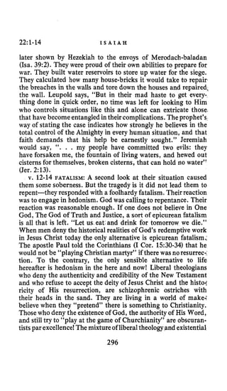 22~1-14 I S A I A H
later shown by Hezekiah to the envoys of Merodach-baladan
(Isa. 39:2). They were proud of their own abilities to prepare for
war. They built water reservoirs to store up water for the siege.
They calculated how many house-bricks it would take to repair
the breaches in the walls and tore down the houses and repaired,
the wall. Leupold says, “But in their mad haste to get every-
thing done in quick order, no time was left for looking to Him
who controls situations like this and alone can extricate those,
that have become entangledintheir complications. Theprophet’s
way of stating the case indicates how strongly he believes in the
total control of the Almighty in every human situation, and that
faith demands that his help be earnestly sought.’’ Jeremiah
would say, “. . . my people have committed two evils: they
have forsaken me, the fountain of living waters, and hewed out
cisterns for themselves,broken cisterns, that can hold no water”
(Jer. 2:13).
v. 12-14 FATALISM: A second look at their situation caused
them some soberness. But the tragedy is it did not lead them to
repent-they responded with a foolhardyfatalism.Theirreaction
was to engagein hedonism. God was callingto repentance. Their
reaction was reasonable enough. If one does not believe in One
God, The God of Truth and Justice, a sort of epicurean fatalism
is all that is left. “Let us eat@anddrink for tomorrow we die.”
When men deny the historical realities of God’s redemptive work
in Jesus Christ today the only alternative is epicurean fatalism.;
The apostle Paul told the Corinthians (I Cor. 1530-34) that he
would not be “playing Christian martyr” if there wasnoresurrec-.
tion. To the contrary, the only sensible alternative to life
hereafter is hedonism in the here and now! Liberal theologians
who deny the authenticity and credibility of the New Testament
and who refuse to accept the deity of Jesus Christ and the histoi
ricity of His resurrection, are schizophrenic ostriches with
their heads in the sand. They are living in a world of make;
believe when they “pretend” there is something to Christianity.
Those who deny the existence of God, the authority of His Word,
and stilltry to “play at the game of Churchianity” are obscuran-
tistspar excellence! Themixtureof liberaltheology and existential,
296
 