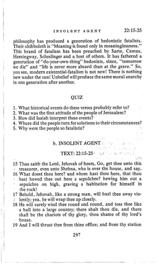 I
I
i
I
I
~
I
I
!
I
I N S O L E N T A G E N T 22:15-25
philosophy has produced a generation of hedonistic fatalists,
Their shibboleth is “Meaningis found only in meaninglessness,”
This brand of fatalism has been preached by Sarte, Camus,
Hemingway, Scheslingerand a host of others. It has fathered a
generation of “do-your-own-thing”hedonists, since, “tomorrow
we die” and ”life is never more absurd than at the grave.” So,
you see, modern existential-fatalismis not new! There is nothing
new under the sun! Unbelief willproduce thesamemoral anarchy
in one generation after another.
QUIZ
1.What historical events dothese verses probably refer to?
2, What was the first attitude of the people of Jerusalem?
3, How did Isaiah interpret these events?
4.Where did the peopleturn forsolutionsto their circumstances?
5. Why were the people so fatalistic?
b. INSOLENT AGENT
C L
TEXT: 22:15-25’ 4 . 1
15 Thus saith the Lord, Jehovah of hosts, Go, get thee unto this
: treasurer, even unto Shebna, who is over the house, and say,
16 What doest thou here? and whom hast thou here, that thou
hast hewed thee out here a sepulchre? hewing him out a
’
sepulchre on high, graving a habitation for himself in
the rock!
17 Behold, Jehovah, like a strong man, will hurl thee away vio-
: lently; yea, he will wrap thee up closely.
18 He will surely wind thee round and round, and toss thee like
a ball into a large country; there shalt thou die, and there
shall be the chariots of thy glory, thou shame of thy lord’s
house.
19 And I will thrust thee from thine office; and from thy station
297
 