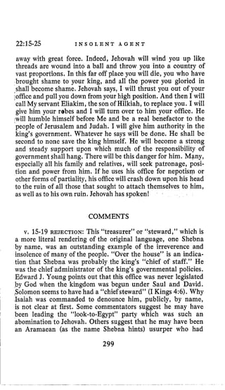 22:15-25 I N S O L E N T A G E N T
away with great force. Indeed, Jehovah will wind you up like
threads are wound into a ball and throw you into a country of
vast proportions. In this far off place you will die, you who have
brought shame to your king, and all the power you gloried in
shall become shame, Jehovah says, I will thrust you out of your
;officeand pull you down from your high position. And then I will
call My servant Eliakim, the sonof Hilkiah, to replace you. I will
give him your rabes and I will turn over to him your office. He
,will humble himself before Me and be a real benefactor to the
people of Jerusalem and Judah. I will give him authority in the
king’s government. Whatever he says will be done. He shall be
second to none save the king himself. He will become a strong
and steady support upon which much of the responsibility of
government shall hang. There will be this danger for him. Mpny,
especially all his family and relatives, will seek patronage, posi-
tion and power from him. If he uses his office for nepotism or
other forms of partiality, his officewill crash down upon his head
to the ruin of all those that sought to &tach themselves to him,
as well as to his own ruin. Jehovah has spoken!
COMMENTS
v. 15-19REJECTION: This “treasurer” or “steward,” which is
a more literal rendering of the original language, one Shebna
by name, was an outstanding example of the irreverence and
insolence of many of the people. “Over the house” is an indica-
tion that Shebna was probably the king’s “chief of staff.” He
was the chief administrator of the king’s governmental policies.
Edward J. Young points out that this office was never legislated
by God when the kingdom was begun under Saul and David.
tSolomonseemsto have had a “chief steward” (IKings 4:6). Why
dsaiah was commanded to denounce him, publicly, by name,
is not clear at first. Some commentators suggest he may have
been leading the “look-to-Egypt” party which was such an
abomination to Jehovah. Others suggest that he may have been
an Aramaean (as the name Shebna hints) usurper who had
299
 