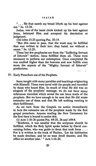 IV.
I S A I A H
“. . .He that eateth my bread lifteth up his heel against
me.” Jn. 13:18.
Judas, one of the inner circle kicked up his heel against
Jesus, betrayed Him and accepted his desolation or
judgment.
(16) John 1525 quotingPsa. 35:19.
“But this came to pass, that the word may be fulfilled
that was written in their law; they hated me without a
cause.” Jn. 1525.
These last few propheciesare from the “Suffering Servant
of Jehovah” ‘Section. Jesus fulfilled them all. These were
necessary to perform our redemption. Once completed He
was exalted higher than the heavens and now fulfills even
more the aspects of the “Mighty Servant of Jehovah”
predictions.
Early Preachers use of the Prophets.
Jesus taught with many parables andteachings originating
with Himself. These were novel with the people and recorded
by those who heard Him. So much of what He did was an
ex prophets’ message, we do not have many
re rded which reveal the use Jesus made of the
prophets. But we have enough to be sure that He did make
extensive use of them and that He left nothing wanting in
their fulfillment.
As we turn from the Gospels we notice immediately
in Acts the extensive use of the prophets made by the first
gospel preachers. Anyone reading the New Testament for
the first time is bound to noticethis.
(1) Acts 1:16-26quotes Psa. 69:25,26and 109:8.
“Brethren, it was needful that the scripture should be
fulfilled, which the Holy Spirit spoke before by David con-
cerning Judas, who was guide to them that took Jesus . . .
For it is written in the book of Psalms, ‘Let his habitation
be made desolate, and let no man dwell therein; and His
office let another take.’ ” Acts 1:16-20.
20
 
