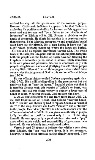 22~15-25 I S A I A H
worked his way into the government of the covenant people.
However, God’s main indictment appears to be that Shebna is
exploiting his position and office for his own selfish aggrandize-
ment and not to serve and “be a father to the inhabitants of
Jerusalem” as Eliakim will (v. 21). Shebna is oblivious to the
needs of the people. He thinks his position is to be served rather
than to serve. Sohe is having an expensive and prestigious burial
vault hewn out for himself. He is even having it hewn out “on
high” which probably means up where the kings are buried.
This would be an especial irreverence toward God. The whole
tenor of this chapter is to point out the almostcompletedisregard
both the people and the leaders of Judah have for directingthe
kingdom in Jehovah’s paths. Judah is almost totally immersed
in its own plans and pleasures. Shebna is concerned only with
perpetuating his own name and glorifying himself. These people
are very little differentfrom all those pagan nations which have
come under the judgment of God in this section of Isaiah (chap-
ters 13-23).
By way of later history we find Shebna appearing again (ha.
36:3; 37:2). He is still holding office in the government but not
nearly so high as “over the house.” Leupold points out that it
is possible Shebna took this rebuke of Isaiah’s to heart, was
demoted, but still was found worthy to occupy a lower post of
honor at court. Whatever the case, God brought him down.
v. 20-25 REPLACEMENT: We also learn from Isaiah 36:3, 22,
etc. that Eliakim, son of Hilkiah, had become “over the house-
hold,” Eliakim was chosen by God to replace Shebna as “chief of
staff’ to the king. Eliakim was God’s “servant” and a “father”
to the people. He evidentlyfulfilledin a humble manner what the
officewas intended to fulfill.He was given an authorityso graph-
ically described as could be second only to that of the king
himself. He was apparently a good administrator and a “peg”
upon which much weight and responsibility of government was
fastened. He was evidentlytrustworthyand stable.
Verses 24 and 25 appear to indicate that within a very short
time Eliakim, the “peg” was hewn down. It is not necessary,
however, to read these verses as having already happened. They
300
 