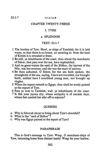 23:1-7 I S A I A H
CHAPTER TWENTY-THREE
3. TYRE
a. SPLENDOR
TEXT: 23:1-7
1 The burden of Tyre. Howl, ye ships of Tarshish; for it is laid
waste, so that there is no house, no entering in: from the land
of Kittim it is revealedto them.
2 Be still, ye inhabitants of the coast, thou whom the merchants
of Sidon,that pass over the sea, have replenished.
3 And on greatwatersthe seed of the Shihor, the harvest of the
Nile, was her revenue;and she wasthe mart of nations.
4 Be thou ashamed, 0 Sidon; for the sea hath spoken, the
stronghold of the sea, saying, Ihavenot travailed,nor brought
forth, neither have I nourished young men, nor brought up
virgins.
5 When the report cometh to Egypt, they shall be sorely pained
at the report of Tyre.
6 Pass ye over to Tarshish; wail, ye inhabitants of the coast.
7 Is this your joyous city, whose antiquity is of ancient days,
whose feet carried her afar off to sojourn?
QUERIES
a. Why is Jehovah about to bring about Tyre’s downfall?
b. What is the “seed of Shihor”?
c. Why was Egypt pained atthe report of Tyre?
PARAPHRASE
This is God’s message to Tyre: Weep, 0 merchant-ships of
Tyre, returning home fromdistant lands! Weep for your harbor,
 