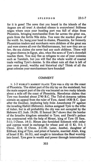 S P L E N D O R 23:1-7
for it is gone1 The news that you heard in the islands of the
Aegean are all true! A shocked silence is everywhere! Stillness
reigns where once your bustling port was full of ships from
Phoenicia, bringing merchandise from far across the great sea,
grain from the fertile Nile delta. You were the market place of
the world. So, hang your head in shame, Phoenicia, for formerly
Phoeniciantraders and merchants were children of the great sea
and were strewn all over the Mediterranean, but now they are so
few, the sea claims she never had any such children. There will
be great distress in Egypt, also, when the news of Tyre’s downfall
reaches there. You may flee as refugees to one of your colonies
such as Tarshish, but you will find the whole world of coastal
trade wailing Tyre’s demise. Is this silent ruin all that is left of
your once proud, wealthy and historical city? Think of all the
great colonies your merchantmen have founded!
COMMENT
v, 1-3WORLD’S MARKET PLACE:Tyre was a city on the coast
of Phoenicia. The oldestpart of the city lay on the mainland; but
the main seaport part of the citywaslocated on two rocky islands
about a mile off the coast of Phoenicia. Herodotus claims that
Tyre was founded about 2740 B.C. The Tell-el-Amarna tablets
contain an appeal from the ruler of Tyre, dated 1430 B.C. (just
after the Exodus), imploring help from Amenhotep IV against
the invadingHabiri (Hebrews).Joshua assigned Tyre to the tribe
of Asher, but in all probability the city was not occupied by the
Hebrews (Cf.Josh. 19:29).I1 Samuel 24:7 shows that the border
of the Israelite kingdom extended to Tyre; and David’s palace
was constructed with the help of Hiram, king of Tyre (I1 Sam.
511;I Chron. 14:l).Hiram also furnished Solomon with cedar
and cypress wood in exchange for wheat and oil (I Ki. 5 1 ; I
Chron. 22:4; I1 Chron. 2:3-18). Later, Jezebel, daughter of
Ethbaal, king of Tyre, and priest of Astarte, married Ahab, king
of Israel (I Ki. 16:31),and sought to introduce the Baal worship
into Israel. Tyre grew in wealth and power through international
303
 