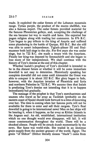 23~1-7 I S A I A H
trade. It exploited the cedar forests of the Lebanon mountain
range. Tyrian purple, the product of the murex shellfish, was
also a famous export. The cedar forests provided material for
the famous Phoenician galleys, and, accepting the challenge of
the sea became her way to wealth and fame. She exported her
pagan religion along with trading her commerce. In 876 B.C.
Tyre began to pay tribute to the king of Assyria and suffered
some plundering in the battle of Qarqar, 853 B.C. But she still
was able to assert independence. Tiglath-pileser III and Shal-
maneser both laid siege to the city. For five years she was under
siege, but in 722 B.C. she made a treaty with the Assyrians.
Finally her king was deposed by Sennacherib and she began to
lose more of her independence. We shall continue with the
history of Tyre’s demiseat the end of this chapter.
Whether Isaiah’s prophecy of Tyre’s downfall is intended to
be in the distant future or whether it will be some immediate
downfall is not easy to determine. Historically speaking her
complete downfall did not come until Alexander the Great was
able to conquer it in about 332 B.C. Her glory began to fade,
however, with the Assyrian invasion of Phoenicia and Syria
and northern Palestine in 722 B.C. We assume then that Isaiah
is predicting Tyre’s demise not intending that it is to happen
immediatelybut gradually.
The message of the prophet is that Tyre’s merchantmen and
seamen who travel as far away as Tarshish (probably on the
eastern coast of Spain)should look forward to atime ofmourning
over her. The time is coming when her famous ports will not be
available for them to enter and sell their cargoes. Tyre’s final
downfall is goingto be international news! Men on her ships will
be hearing it, when it happens, as far away as Kittim (islandsin
the Aegean sea). An old, established, international institution
which no one thought would ever disappear, will fail. It will
cause consternation throughout the world. There will be a
shocked silence. People will be struck dumb momentarily by the
news. Her fame was world-wide. She traded in an immense
grain supply from the ancient granary of the world, Egypt. The
grain “of Shihor” (Shihor literally means “black”) came from
304
 