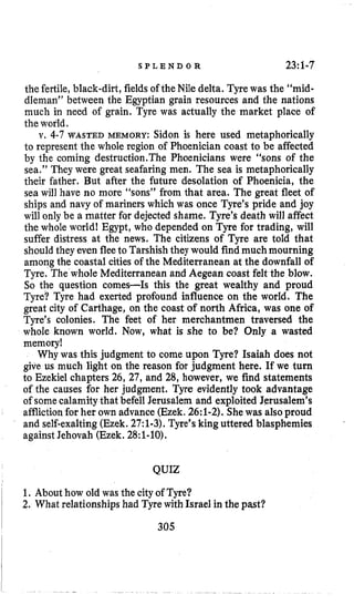 S P L E N D O R 23:1-7
the fertile, black-dirt, fieldsof the Nile delta. Tyrewas the “mid-
dleman” between the Egyptian grain resources and the nations
much in need of grain. Tyre was actually the market place of
the world.
v. 4-7 WASTED MEMORY: Sidon is here used metaphorically
to represent the whole region of Phoenician coast to be affected
by the coming destruction.The Phoenicians were “sons of the
sea.” They were great seafaring men. The sea is metaphorically
their father. But after the future desolation of Phoenicia, the
sea will have no more “sons” from that area. The great fleet of
ships and navy of mariners which was once Tyre’s pride and joy
will only be a matter for dejected shame. Tyre’s death will affect
the whole world! Egypt, who depended on Tyre for trading, will
suffer distress at the news. The citizens of Tyre are told that
shouldthey even fleeto Tarshishthey would find much mourning
among the coastal cities of the Mediterranean at the downfall of
Tyre. The whole Mediterranean and Aegean coast felt the blow.
So the question comes-Is this the great wealthy and proud
Tyre? Tyre had exerted profound influence on the world. The
great city of Carthage, on the coast of north Africa, was one of
Tyre’s colonies. The feet of her merchantmen traversed the
whole known world. Now, what is she to be? Only a wasted
memory!
Why was this judgment to come upon Tyre? Isaiah does not
give us much light on the reason for judgment here. If we turn
to Ezekiel chapters 26, 27, and 28, however, we find statements
of the causes for her judgment. Tyre evidently took advantage
of somecalamitythat befell Jerusalem and exploited Jerusalem’s
afflictionfor her own advance(Ezek.26:1-2).Shewas alsoproud
and self-exalting(Ezek. 27:1-3).Tyre’s king uttered blasphemies
against Jehovah (Ezek. 28:1-10),
QUIZ
1. About how old was the cityof Tyre?
2. What relationships had Tyrewith Israel in the past?I
I 305
 