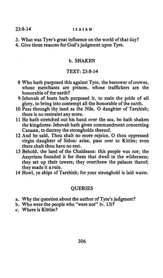 23:8-14 I S A I A H
3. What was Tyre’s great influenceonthe world of that day?
4. Givethree reasons for God’s judgment upon Tyre.
b. SHAKEN
TEXT: 23:8-14
8 Who hath purposed this against Tyre, the bestower of crowns,
whose merchants are princes, whose traffickers are the
honorable of the earth?
9 Jehovah of hosts hath purposed it, to stain the pride of all
glory,to bring into contempt allthe honorable of the earth.
10 Pass through thy land as the Nile, 0 daughter of Tarshish;
there is no restraint any more.
11 He hath stretched out his hand over the sea, he hath shaken
the kingdoms: Jehovah hath given commandment concerning
Canaan, to destroythe strongholdsthereof.
12 And he said, Thou shalt no more rejoice, 0 thou oppressed
virgin daughter of Sidon: arise, pass over to Kittim; even
there shalt thou have no rest.
13 Behold, the land of the Chaldeans: this people was not; the
Assyrians founded it for them that dwell in the wilderness;
they set up their towers; they overthrew the palaces therof;
they made it aruin.
14 Howl, ye ships of Tarshish; for your stronghold is laid waste.
QUERIES
a. Why the questionabout the author of Tyre’sjudgment?
b. Who were the people who “were not” (v. 1311
c. Where is Kittim?
306
 