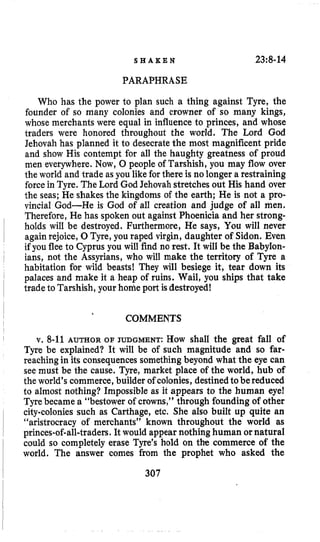 S H A K E N 23~8-14
PARAPHRASE
Who has the power to plan such a thing against Tyre, the
founder of so many colonies and crowner of so many kings,
whose merchants were equal in influence to princes, and whose
traders were honored throughout the world. The Lord God
Jehovah has planned it to desecrate the most magnificent pride
and show His contempt for all the haughty greatness of proud
men everywhere. Now, 0 people of Tarshish, you may flow over
the world and trade as you likefor there is no longer a restraining
forcein Tyre. The Lord God Jehovah stretches out His hand over
the seas; He shakes the kingdoms of the earth; He is not a pro-
vincial God-He is God of all creation and judge of all men.
Therefore, He has spoken out against Phoenicia and her strong-
holds will be destroyed. Furthermore, He says, You will never
again rejoice, 0Tyre, you raped virgin, daughter of Sidon. Even
if you flee to Cyprus you will find no rest. It will be the Babylon-
ians, not the Assyrians, who will make the territory of Tyre a
habitation for wild beasts! They will besiege it, tear down its
palaces and make it a heap of ruins. Wail, you ships that take
tradeto Tarshish, your home port isdestroyed!
COMMENTS
v. 8-11AUTHOR OF JUDGMENT: How shall the great fall of
Tyre be explained? It will be of such magnitude and so far-
reaching in its consequencessomething beyond what the eye can
see must be the cause. Tyre, market place of the world, hub of
the world’s commerce, builder of colonies,destinedtobereduced
to almost nothing? Impossible as it appears to the human eye!
Tyrebecame a “bestower of crowns,” through founding of other
city-colonies such as Carthage, etc, She also built up quite an
“aristrocracy of merchants’’ known throughout the world as
princes-of-all-traders.It would appear nothing human or natural
could so completely erase Tyre’s hold on the commerce of the
world. The answer comes from the prophet who asked the
307
 