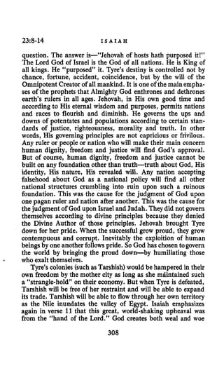 23:8-14 I S A I A H
question. The answer is-“Jehovah of hosts hath purposed it!”
The Lord God of Israel is the God of all nations. He is King of
all kings. He “purposed” it. Tyre’s destiny is controlled not by
chance, fortune, accident, coincidence, but by the will of the
Omnipotent Creator of all mankind. It is one of the main empha-
ses of the prophets that Almighty God enthrones and dethrones
earth’s rulers in all ages. Jehovah, in His own good time and
according to His eternal wisdom and purposes, permits nations
and races to flourish and diminish. He governs the ups and
downs of potentates and populations according to certain stan-
dards of justice, righteousness, morality and truth. In other
words, His governing principles are not capricious or frivilous.
Any ruler or people or nation who will make their main concern
human dignity, freedom and justice will find God’s approval.
But of course, human dignity, freedom and justice cannot be
built on any foundation other than truth-truth about God, His
identity, His nature, His revealed will. Any nation accepting
falsehood about God as a national policy will find all other
national structures crumbling into ruin upon such a ruinous
foundation. This was the cause for the judgment of God upon
one pagan ruler and nation after another. This was the cause for
the judgment of God upon Israel and Judah. Theydid not govern
themselves according to divine principles because they denied
the Divine Author of those principles. Jehovah brought Tyre
down for her pride. When the successfulgrow proud, they grow
contempuous and corrupt. Inevitably the exploition of human
beings by one another followspride. So God has chosentogovern
the world by bringing the proud down-by humiliating those
who exaltthemselves.
Tyre’scolonies (suchas Tarshish)would be hampered in their
own freedom by the mother city as long as she mdintained such
a “strangle-hold” on their economy. But when Tyre is defeated,
Tarshish will be free of her restraint and will be able to expand
its trade. Tarshish will be able to flowthrough her own territory
as the Nile inundates the valley of Egypt. Isaiah emphasizes
again in verse 11that this great, world-shaking upheaval was
from the “hand of the Lord.” God creates both weal and woe
308
 