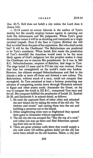 S H A K E N 23;8-14
(Isa. 457). Evil does not befall a city unless the Lord does it
(Amos 3:6).
v. 12-14 AGENT OF JUDGE: Jehovah is the author of Tyre’s
destiny but He nsually employs human agents in carrying out
both His deliverances and His judgments. When Tyre’s great
devastation comes it will be as shockingand traumatic as a virgin
ravished (raped). Even if she flees to Cyprus (Kittim) she will
find no relief fromthepain ofher experience. But whoshallravish
a her? It will be the Chaldeans! The Babylonians are predicted
to be Tyre’s assailants. When Isaiah first made the prediction
of Tyre’s downfall the Assyrians would seem to be the most
likely agents of God’s judgment but the prophet makes it clear
the Chaldeans are to execute His punishment. So it was in 585
B.C. Nebuchadnezzar, emperor of Babylon, laid siege to Tyre.
The siege lasted 13 years and in 572 the city was overrun. From
that time her stranglehold on the world’s trade was broken.
However, her citizens escaped Nebuchadnezzar and fled to the
islands a mile or more off shore and formed a new colony. The
Babylonians, without much of a navy, could not conquer that
stronghold. So Tyre remained at least a fortress protecting any
advance of conquering armies down through Phoenicia enroute
to Egypt and other points south. Alexander the Great, on his
way to conquer the world in 322 B.C.,conquered Tyre once and
for all. His conquestfulfilledthe prophecies of Isaiah 23, Ezekiel
26-28,and Zechariah 9, in minute detail, as follows:
1. He used the captured fleets of other cities and attacked
the new island cityby taking the ruins of the old city “Its
timbers and stones” and casting them into the sea and
building a causewayout to the island.
2. Other neighboring cities were so frightened they opened
their gates to Alexanderwithout opposition.
3. The old citysitewas scraped flat “like the top of a rock”
and today you may go there and find fishermen spread-
ingtheir nets on its ruins.
4. There are great artesian wells there that would supply a
city with water (10million gallons daily) yet the city has
never been rebuilt on the old location. Sidon, a city just
309
 