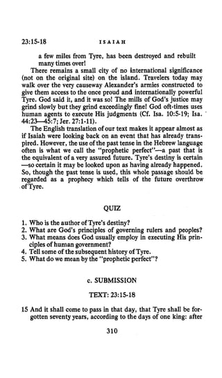 23:15-18 I S A I A H
a few miles from Tyre, has been destroyed and rebuilt
many times over!
There remains a small city of no international significance
(not on the original site) on the island. Travelers today may
walk over the very causeway Alexander’s armies constructed to
give them accessto the once proud and internationally powerful
Tyre. God said it, and it was so! The mills of God’s justice may
grind slowlybut they grind exceedingly fine! God oft-times uses
human agents to execute His judgments (Cf. Isa. 10:s-19; Isa. ’
44:2345: 7;Jer. 27:1-11).
The English translationof our text makes it appear almost as
if Isaiah were looking back on an event that has already trans-
pired. However, the use of the past tense in the Hebrew language
often is what we call the “prophetic perfect”-a past that is
the equivalent of a very assured future. Tyre’s destiny is certain
-so certain it may be looked upon as having already happened.
So, though the past tense is used, this whole passage should be
regarded as a prophecy which tells of the future overthrow
of Tyre.
QUIZ
1. Who is the author of Tyre’sdestiny?
2. What are God’s principles of governing rulers and peoples?
3. What means does God usually employ in executing His prin-
4. Tell someof the subsequenthistory of Tyre.
5. What dowe mean by the “prophetic perfect”?
ciplesof human government?
c. SUBMISSION
TEXT: 23:lS-18
15 And it shall come to pass in that day, that Tyre shall be for-
gotten seventyyears, according to the days of one king: after
310
 