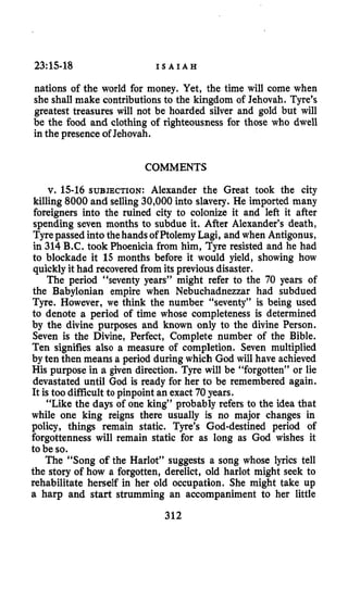 23:15-18 I S A I A H
nations of the world for money. Yet, the time will come when
she shall make contributionsto the kingdom of Jehovah. Tyre’s
greatest treasures will not be hoarded silver and gold but will
be the food and clothing of righteousness for those who dwell
in the presenceof Jehovah.
COMMENTS
v. 15-16SUBJECTION:Alexander the Great took the city
killing 8000and selling30,000into slavery. He imported many
foreigners into the ruined city to colonize it and left it after
spending seven months to subdue it. After Alexander’s death,
Tyrepassed into thehands of PtolemyLagi, and when Antigonus,
in 314B.C. took Phoenicia from him, Tyre resisted and he had
to blockade it 15 months before it would yield, showing how
quicklyit had recoveredfrom its previous disaster.
The period “seventy years” might refer to the 70 years of
the Babylonian empire when Nebuchadnezzar had subdued
Tyre. However, we think the number “seventy” is being used
to denote a period of time whose completeness is determined
by the divine purposes and known only to the divine Person.
Seven is the Divine, Perfect, Complete number of the Bible.
Ten signifies also a measure of completion. Seven multiplied
by ten then means a period during which God will have achieved
His purpose in a given direction. Tyre will be “forgotten” or lie
devastated until God is ready for her to be remembered again.
It is too difficult to pinpoint an exact 70years.
“Like the days of one king” probably refers to the idea that
while one king reigns there usually is no major changes in
policy, things remain static. Tyre’s God-destined period of
forgottenness will remain static for as long as God wishes it
to be so.
The “Song of the Harlot” suggests a song whose lyrics tell
the story of how a forgotten, derelict, old harlot might seek to
rehabilitate herself in her old occupation. She might take up
a harp and start strumming an accompaniment to her little
312
 
