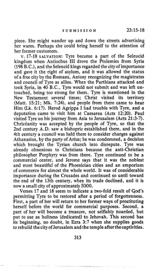 S U B M I S S I O N 23:15-18
piece. She might wander up and down the streets advertising
her wares. Perhaps she could bring herself to the attention of
her former customers.
v. 17.18 SALVATION: Tyre became a part of the Seleucid
kingdom when Antiochus 111drove the Ptolemies from Syria
(198B.C.), and theSeleucid kings regarded the cityof importance
and gave it the right of asylum, and it was allowed the status
of a free cityby the Romans, Antony recognizing the magistrates
and council of Tyre as allies. When the Parthians attacked and
took Syria, in 40 B.C., Tyre would not submit and was left un-
touched, being too strong for them. Tyre is mentioned in the
New Testament several times; Christ visited its territory
(Matt, 1521; Mk. 7:24), and people from there came to hear
Him (Lk. 6:17). Herod Agrippa I had trouble with Tyre, and a
deputation came to visit him at Caesarea (Acts 12:20). Paul
visited Tyre on his journey from Asia to Jerusalem (Acts 21:3-7).
Christianity was accepted by the people of Tyre, so that the
2nd century A.D. saw a bishopric established there, and in the
4th century a council was held there to consider charges against
Athanasius, by the party of Anus; he was condemned, a decision
which brought the Tyrian church into disrepute. Tyre was
already obnoxious to Christians because the anti-Christian
philosopher Porphyry was from there. Tyre continued to be a
commercial center, and Jerome says that it was the noblest
and most beautiful of the Phoenician cities and an emporium
of commerce for almost the whole world. It was of considerable
importance during the Crusades and continued so until toward
the end of the 13th century, when its trade declined, and it is
now a small city of approximately5000.
Verses 17 and 18 seem to indicate a two-fold result of Gjod’s
permitting Tyre to be restored after a period of forgottenness.
First, a part of her will return to her former ways of prostituting
herself before the world for commercial purposes. Second, a
part of her will become a treasure, not selfishly hoarded, but
put to use as holiness (dedicated) to Jehovah. This second has
its beginning, no doubt, in Ezra 3:7 when she supplies goods
to rebuild thecityof Jerusalem andthe temple afterthecaptivities.
313
 