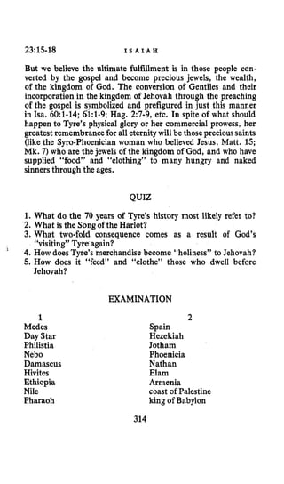 23:15-18 I S A I A H
But we believe the ultimate fulfillment is in those people con-
verted by the gospel and become precious jewels, the wealth,
of the kingdom of God. The conversion of Gentiles and their
incorporation in the kingdom of Jehovah through the preaching
of the gospel is symbolized and prefigured in just this manner
in Isa. 6O:l-14; 61:1-9; Hag. 2:7-9, etc. In spite of what should
happen to Tyre’s physical glory or her commercial prowess, her
greatest remembrance for all eternitywill be thoseprecioussaints
(likethe Syro-Phoenician woman who believed Jesus, Matt. 15;
Mk. 7)who are the jewels of the kingdom of God, and who have
supplied “food” and “clothing” to many hungry and naked
sinnersthrough the ages.
QUIZ
1. What do the 70 years of Tyre’s history most likely refer to?
2. What is the Songof the Harlot?
3. What two-fold consequence comes as a result of God’s
4. How does Tyre’s merchandisebecome “holiness” to Jehovah?
5. How does it “feed” and “clothe” those who dwell before
“visiting” Tyteagain?
Jehovah?
‘
EXAMINATION
1
Medes
Day Star
Philistia
Neb0
Damascus
Hivites
Ethiopia
Nile
Pharaoh
2
Spain
Hezekiah
Jotham
Phoenicia
Nathan
Elam
Armenia
coast of Palestine
king of Babylon
314
 