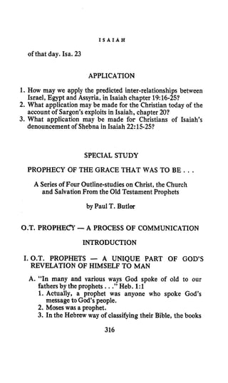 I S A I A H
of that day. Isa. 23
1.
2.
APPLICATION
How may we apply the predicted inter-relationships between
Israel, Egypt and Assyria, in Isaiah chapter 19:16-251
What application may be made for the Christian today of the
account of Sargon’sexploitsin Isaiah, chapter 20?
3. What application may be made €or Christians of Isaiah’s
denouncement of Shebna in Isaiah 22: 15-25?
SPECIAL STUDY
PROPHECY OF THE GRACE THAT WAS TO BE. . .
A Seriesof Four Outline-studieson Christ, the Church
and SalvationFrom the Old Testament Prophets
by Paul T. Butler
O.T. PROPHECY -A PROCESS OF COMMUNICATION
INTRODUCTION
1.0.”. PROPHETS - A UNIQUE PART OF GOD’S
REVELATION OF HIMSELF TO MAN
A. “In many and various ways God spoke of old to our
fathers by the prophets ...”Heb. 1:l
1. Actually, a prophet was anyone who spoke God’s
2. Moses was a prophet.
3. In the Hebrew way of classifyingtheir Bible, the books
messagetoGod’s people.
316
 