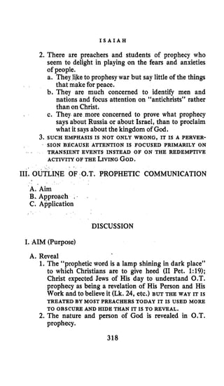I S A I A H
2. There are preachers and students of prophecy who
seem to delight in playing on the fears and anxieties
of people.
a. They liketo prophesy war but say little of the things
that make for peace.
b. They are much concerned to identify men and
nations and focus attention on “antichrists” rather
than on Christ.
c. They are more concerned to prove what prophecy
says about Russia or about Israel, than to proclaim
what it says about the kingdom of God.
3. SUCH EMPHASIS IS NOT ONLY WRONG, IT IS A PERVER-
SION BECAUSE ATTENTION IS FOCUSED PRIMARILY ON
TRANSIENT EVENTS INSTEAD OF ON THE REDEMPTIVE
ACTIVITY OF THE LIVINGGOD.
III, OUTLINE OF O.T. PROPHETIC COMMUNICATION
A.’Aim
B. Approach , . .
C. Application
DISCUSSION
I. AIM (Purpose)
A. Reveal
1. The “prophetic word is a lamp shining in dark place”
to which Christians are to give heed (I1 Pet. 1:19);
Christ expected Jews of His day to understand O.T.
prophecy as being a revelation of His Person and His
Work and to believeit (Lk. 24, etc.) BUT THE WAY IT IS
TREATED BY MOST PREACHERS TODAY IT IS USED MORE
TO OBSCURE AND HIDE THAN IT IS TO REVEAL.
2. The nature and person of God is revealed in O.T.
prophecy.
318
 