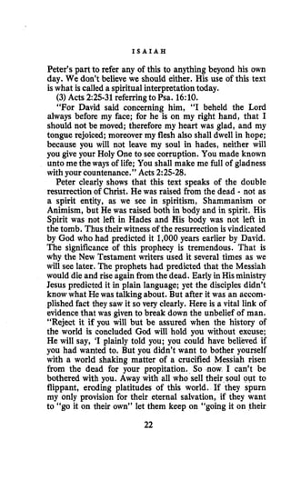 I S A I A H
Peter’s part to refer any of this to anything beyond his own
day. We don’t believe we should either. His use of this text
is what is called a spiritual interpretation today.
(3)Acts 2:25-31referringto Psa. 16:lO.
“For David said concerning him, “I beheld the Lord
always before my face; for he is on my right hand, that I
should not be moved; therefore my heart was glad, and my
tongue rejoiced; moreover my flesh also shall dwell in hope;
because you will not leave my soul in hades, neither will
you give your Holy One to see corruption. You made known
unto me the ways of life; You shall make me full of gladness
with your countenance.” Acts 2:25-28.
Peter clearly shows that this text speaks of the double
resurrection of Christ. He was raised from the dead - not as
a spirit entity, as we see in spiritism, Shammanism or
Animism, but He was raised both in body and in spirit. His
Spirit was not left in Hades and His body was not left in
the tomb. Thus their witness of the resurrectionis vindicated
by God who had predicted it 1,000years earlier by David.
The significance of this prophecy is tremendous. That is
why the New Testament writers used it several times as we
will see later, The prophets had predicted that the Messiah
would die and rise again fromthe dead. Early inHisministry
Jesus predicted it in plain language; yet the disciples didn’t
know what He was talking about. But after it was an accom-
plished fact they saw it so very clearly. Here is a vital link of
evidence that was given to break down the unbelief of man.
“Reject it if you will but be assured when the history of
the world is concluded God will hold you without excuse;
He will say, ‘I plainly told you; you could have believed if
you had wanted to. But you didn’t want to bother yourself
with a world shaking matter of a crucified Messiah risen
from the dead for your propitation. So -now I can’t be
bothered with you. Away with all who sell their soul out to
flippant, eroding platitudes of this world. If they spurn
my only provision for their eternal salvation, if they want
to “go it on their own” let them keep on “going it on their
22
 